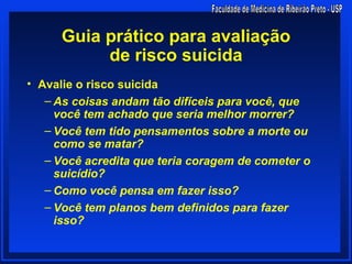 Guia prático para avaliação
          de risco suicida
• Avalie o risco suicida
   – As coisas andam tão difíceis para você, que
     você tem achado que seria melhor morrer?
   – Você tem tido pensamentos sobre a morte ou
     como se matar?
   – Você acredita que teria coragem de cometer o
     suicídio?
   – Como você pensa em fazer isso?
   – Você tem planos bem definidos para fazer
     isso?
 