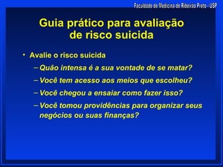 Guia prático para avaliação
         de risco suicida
• Avalie o risco suicida
   – Quão intensa é a sua vontade de se matar?
   – Você tem acesso aos meios que escolheu?
   – Você chegou a ensaiar como fazer isso?
   – Você tomou providências para organizar seus
     negócios ou suas finanças?
 