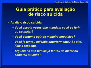 Guia prático para avaliação
          de risco suicida
• Avalie o risco suicida
   – Você escuta vozes que mandam você se ferir
     ou se matar?
   – Você costuma agir de maneira impulsiva?
   – Você já tentou suicídio anteriormente? Se sim:
     Fale a respeito.
   – Alguém na sua família já tentou se matar ou
     cometeu suicídio?
 