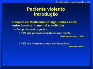 Paciente violento
               Introdução
• Relação estatisticamente significativa entre
  entre transtorno mental e violência
   – Comportamento agressivo
      » 11% das pessoas com transtorno mental
                                      (Steinwachs et al, 1992)


      » 24% nos 4 meses após a alta hospitalar
                                               (Monahan, 1990)
 