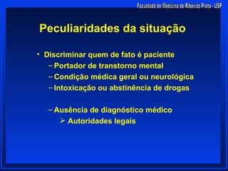 Peculiaridades da situação

• Discriminar quem de fato é paciente
   – Portador de transtorno mental
   – Condição médica geral ou neurológica
   – Intoxicação ou abstinência de drogas

  – Ausência de diagnóstico médico
      Autoridades legais
 