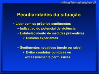 Peculiaridades da situação
• Lidar com os próprios sentimentos
   – Indicativo do potencial de violência
   – Estabelecimento de medidas preventivas
        Clínicos experientes

  – Sentimentos negativos (medo ou raiva)
      Evitar condutas punitivas ou
       excessivamente permissivas
 