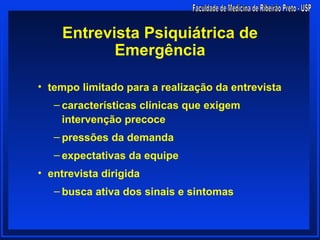Entrevista Psiquiátrica de
            Emergência

• tempo limitado para a realização da entrevista
   – características clínicas que exigem
     intervenção precoce
   – pressões da demanda
   – expectativas da equipe
• entrevista dirigida
   – busca ativa dos sinais e sintomas
 