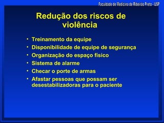 Redução dos riscos de
          violência
•   Treinamento da equipe
•   Disponibilidade de equipe de segurança
•   Organização do espaço físico
•   Sistema de alarme
•   Checar o porte de armas
•   Afastar pessoas que possam ser
    desestabilizadoras para o paciente
 