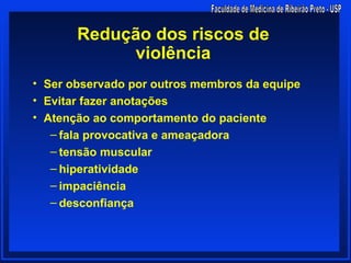 Redução dos riscos de
            violência
• Ser observado por outros membros da equipe
• Evitar fazer anotações
• Atenção ao comportamento do paciente
   – fala provocativa e ameaçadora
   – tensão muscular
   – hiperatividade
   – impaciência
   – desconfiança
 