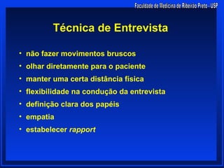 Técnica de Entrevista

• não fazer movimentos bruscos
• olhar diretamente para o paciente
• manter uma certa distância física
• flexibilidade na condução da entrevista
• definição clara dos papéis
• empatia
• estabelecer rapport
 
