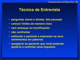 Técnica de Entrevista

• perguntas claras e diretas, fala pausada
• colocar limites de maneira clara
• sem ameaças ou humilhações
• não confrontar
• estimular o paciente a expressar os seus
  sentimentos em palavras
• assegurar ao paciente que você pretende
  ajudá-lo a controlar seus impulsos
 