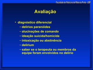 Avaliação

• diagnóstico diferencial
   – delírios paranóides
   – alucinações de comando
   – ideação suicida/homicida
   – intoxicação ou abstinência
   – delirium
   – saber se o terapeuta ou membros da
     equipe foram envolvidos no delírio
 