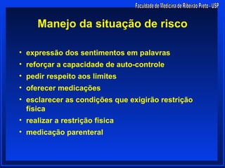 Manejo da situação de risco

• expressão dos sentimentos em palavras
• reforçar a capacidade de auto-controle
• pedir respeito aos limites
• oferecer medicações
• esclarecer as condições que exigirão restrição
  física
• realizar a restrição física
• medicação parenteral
 