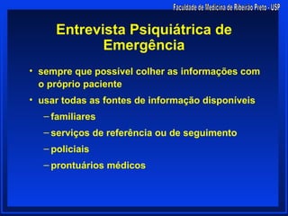 Entrevista Psiquiátrica de
            Emergência
• sempre que possível colher as informações com
  o próprio paciente
• usar todas as fontes de informação disponíveis
   – familiares
   – serviços de referência ou de seguimento
   – policiais
   – prontuários médicos
 
