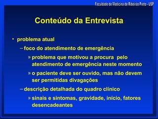 Conteúdo da Entrevista

• problema atual
  – foco do atendimento de emergência
     » problema que motivou a procura pelo
       atendimento de emergência neste momento
     » o paciente deve ser ouvido, mas não devem
       ser permitidas divagações
  – descrição detalhada do quadro clínico
     » sinais e sintomas, gravidade, início, fatores
       desencadeantes
 