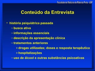 Conteúdo da Entrevista

• história psiquiátrica passada
   – busca ativa
   – informações essenciais
   – descrição da apresentação clínica
   – tratamentos anteriores
      » drogas utilizadas; doses e resposta terapêutica
      » hospitalizações
   – uso de álcool e outras substâncias psicoativas
 