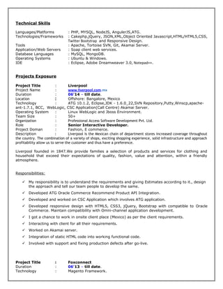 Technical Skills
Languages/Platforms : PHP, MYSQL, NodeJS, AngulerJS,ATG.
Technologies/Frameworks : Cakephp,jQuery, JSON,XML,Object Oriented Javascript,HTML/HTML5,CSS,
Twitter Bootstrap and Responsive Design.
Tools : Apache, Tortoise SVN, Git, Akamai Server.
Application/Web Servers : Soap client web services.
Database Languages : MySQL, MongoDB.
Operating Systems : Ubuntu & Windows.
IDE : Eclipse, Adobe Dreamweaver 3.0, Notepad++.
Projects Exposure
Project Title : Liverpool
Project Name : www.liverpool.com.mx
Duration : 06'14 – till date.
Location : Offshore: Bangalore, Mexico
Technology : ATG 10.1.2, Eclipse,JDK - 1.6.0_22,SVN Repository,Putty,Winscp,apache-
ant-1.7.1, BCC, WebLogic, CSC Application(Call Centre) Akamai Server.
Operating System : Linux WebLogic and Jboss Environment.
Team Size : 50+
Organization : Professional Access Software Development Pvt. Ltd.
Role : Senior Interactive Developer.
Project Doman : Fashion, E commerce.
Description : Liverpool is the Mexican chain of department stores increased coverage throughout
the country. The combination of a variety of shops, exciting shopping experience, solid infrastructure and approach
profitability allow us to serve the customer and thus have a preference.
Liverpool founded in 1847.We provide families a selection of products and services for clothing and
household that exceed their expectations of quality, fashion, value and attention, within a friendly
atmosphere.
Responsibilities:
 My responsibility is to understand the requirements and giving Estimates according to it., design
the approach and tell our team people to develop the same.
 Developed ATG Oracle Commerce Recommend Product API Integration.
 Developed and worked on CSC Application which involves ATG application.
 Developed responsive design with HTML5, CSS3, jQuery, Bootstrap with compatible to Oracle
Commerce. Maintain compatibility with Omni-channel application development.
 I got a chance to work in onsite client place (Mexico) as per the client requirements.
 Interacting with client for all their requirements.
 Worked on Akamai server.
 Integration of static HTML code into working functional code.
 Involved with support and fixing production defects after go-live.
Project Title : Foxconnect
Duration : 06'13 – till date.
Technology : Magento Framework.
 