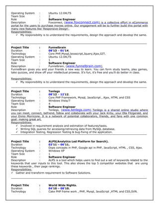 Operating System : Ubuntu 12.04LTS
Team Size : 2
Role : Software Engineer
Description : Foxconnect, (www.foxconnect.com) is a collective effort in eCommerce
portal for the users to purchase movies online. Our engagement will be to further build this portal with
many new features like 'Responsive Design'.
Responsibilities:
 My responsibility is to understand the requirements, design the approach and develop the same.
Project Title : Funnelbrain
Duration : 08'13 – 01'14.
Technology : Core PHP,Mysql,Javascript,Jquery,Ajax,GIT.
Operating System : Ubuntu 12.04LTS
Team Size : 1
Role : Software Engineer
Description : Funnelbrain, (www.funnelbrain.com)
FunnelBrain gives you and your friends a new way to learn. You can form study teams, play games,
take quizzes, and show off your intellectual prowess. It's fun, it's free and you'll do better in class.
Responsibilities:
 My responsibility is to understand the requirements, design the approach and develop the same.
Project Title : Tenlegs
Duration : 08'12 – 12'12.
Technology : Core PHP Framework, Mysql, JavaScript , Ajax, HTML and CSS
Operating System : Windows Vista/7
Team Size : 4
Role : Software Engineer
Description : Tenlegs, (www.tenlegs.com) Tenlegs is a shared online studio where
you can meet, connect, befriend, follow and collaborate with your Jack Kirby, your Ella Fitzgerald, and
your Ennio Morricone. It is a network of potential collaborators, friends, and fans with one common
goal: making great art.
Responsibilities:
 Involved in requirement analysis and estimation of features/tasks.
 Writing SQL queries for accessing/retrieving data from MySQL database.
 Integration Testing, Regression Testing & bug-fixing of the application.
Project Title : ALPS(Analytics Led Platform for Search).
Duration : 03’11 – 06’11.
Technology : Oops concepts in PHP, Google api in PHP, JavaScript, HTML , CSS, Ajax.
Operating System : Windows XP
Team Size : 1
Role : Software Engineer
Description : ALPS is a tool which helps users to find out a set of keywords related to the
keywords that user inputs to this tool. This also shows the top 5 competitor websites that are using
these keywords , their page rankings.
Responsibilities:
 Gather and transform requirement to Software Solutions.
Project Title : World Wide Nights.
Duration : 04’10 – 08’10.
Technology : Cake PHP frame work , PHP, Mysql, JavaScript ,HTML and CSS,SVN.
 