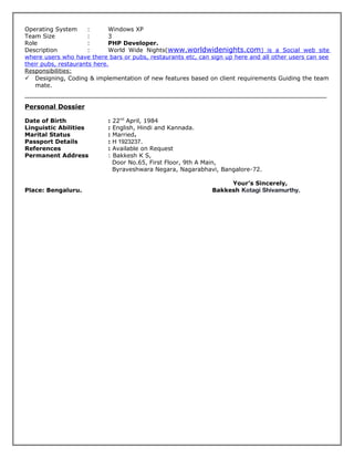 Operating System : Windows XP
Team Size : 3
Role : PHP Developer.
Description : World Wide Nights(www.worldwidenights.com) is a Social web site
where users who have there bars or pubs, restaurants etc, can sign up here and all other users can see
their pubs, restaurants here.
Responsibilities:
 Designing, Coding & implementation of new features based on client requirements Guiding the team
mate.
Personal Dossier
Date of Birth : 22nd
April, 1984
Linguistic Abilities : English, Hindi and Kannada.
Marital Status : Married.
Passport Details : H 1923237.
References : Available on Request
Permanent Address : Bakkesh K S,
Door No.65, First Floor, 9th A Main,
Byraveshwara Negara, Nagarabhavi, Bangalore-72.
Your’s Sincerely,
Place: Bengaluru. Bakkesh Kotagi Shivamurthy.
 