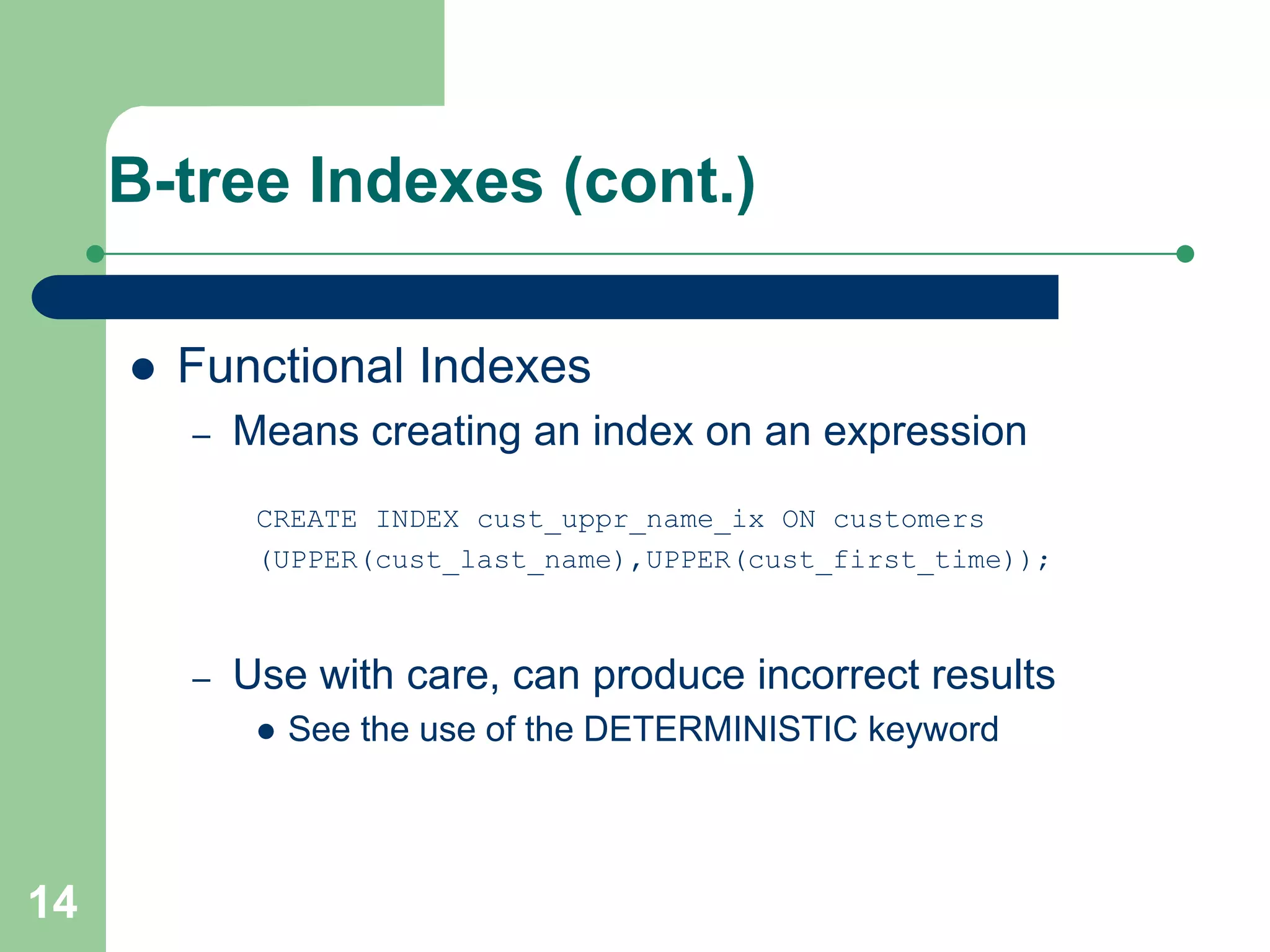 14
B-tree Indexes (cont.)
 Functional Indexes
– Means creating an index on an expression
CREATE INDEX cust_uppr_name_ix ON customers
(UPPER(cust_last_name),UPPER(cust_first_time));
– Use with care, can produce incorrect results
 See the use of the DETERMINISTIC keyword
 