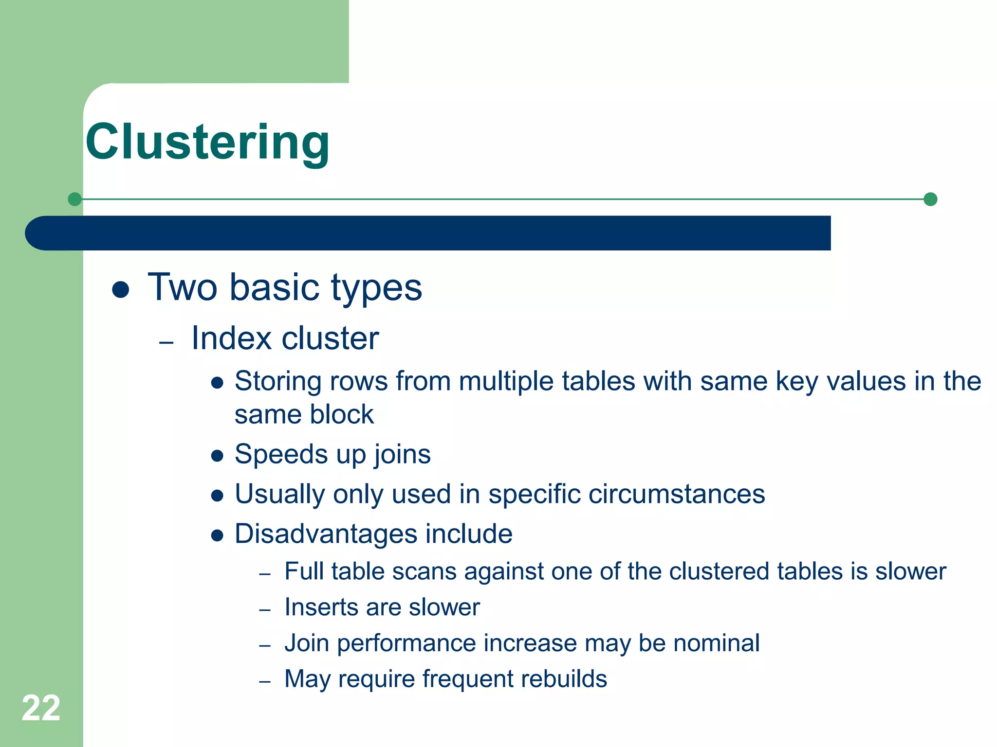22
Clustering
 Two basic types
– Index cluster
 Storing rows from multiple tables with same key values in the
same block
 Speeds up joins
 Usually only used in specific circumstances
 Disadvantages include
– Full table scans against one of the clustered tables is slower
– Inserts are slower
– Join performance increase may be nominal
– May require frequent rebuilds
 