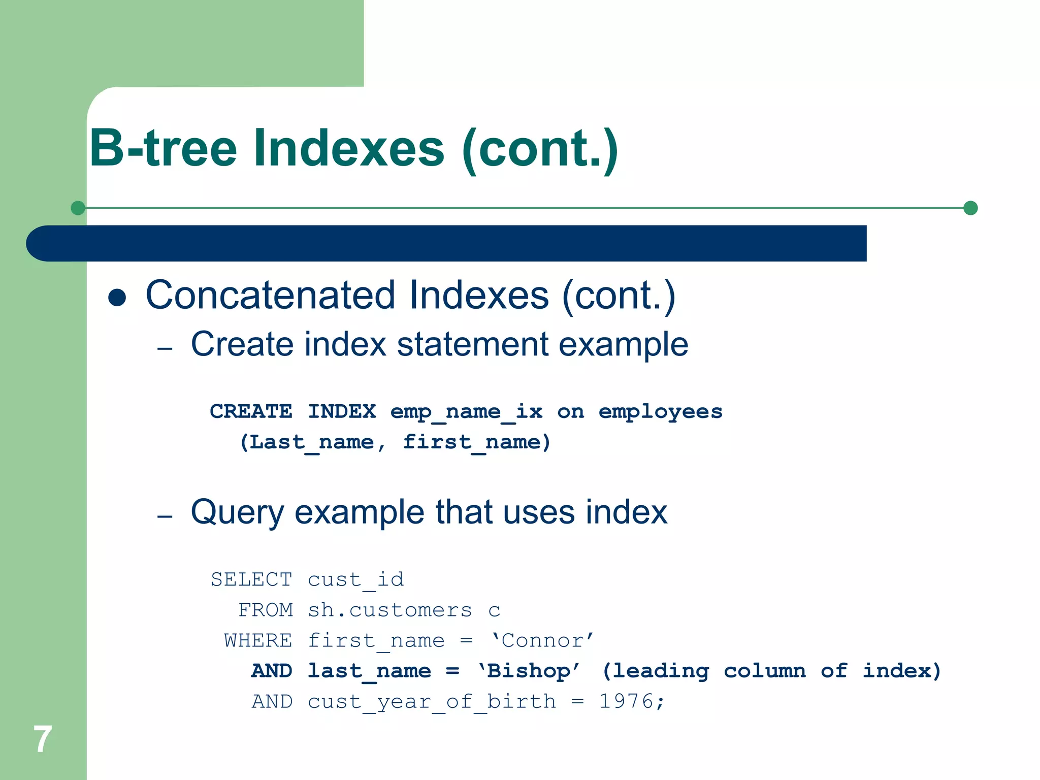 7
B-tree Indexes (cont.)
 Concatenated Indexes (cont.)
– Create index statement example
CREATE INDEX emp_name_ix on employees
(Last_name, first_name)
– Query example that uses index
SELECT cust_id
FROM sh.customers c
WHERE first_name = ‘Connor’
AND last_name = ‘Bishop’ (leading column of index)
AND cust_year_of_birth = 1976;
 