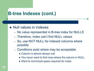 11
B-tree Indexes (cont.)
 Null values in indexes
– No value represented in B-tree index for NULLS
– Therefore, index can’t find NULL values
– So, use NOT NULL for indexed columns where
possible
– Conditions exist where may be acceptable
 Column is almost always null
 You never want to find rows where the column in NULL
 Want to minimized space required for index
 