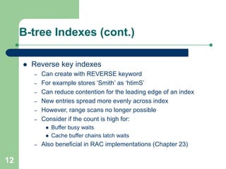 12
B-tree Indexes (cont.)
 Reverse key indexes
– Can create with REVERSE keyword
– For example stores ‘Smith’ as ‘htimS’
– Can reduce contention for the leading edge of an index
– New entries spread more evenly across index
– However, range scans no longer possible
– Consider if the count is high for:
 Buffer busy waits
 Cache buffer chains latch waits
– Also beneficial in RAC implementations (Chapter 23)
 