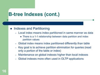 16
B-tree Indexes (cont.)
 Indexes and Partitioning
– Local index means index partitioned in same manner as data
 There is a 1-1 relationship between data partition and index
partition values
– Global index means index partitioned differently than table
– Key goal is to achieve partition elimination for queries (read
only a portion of the table or index)
– Maintenance on global indexes higher than local indexes
– Global indexes more often used in OLTP applications
 