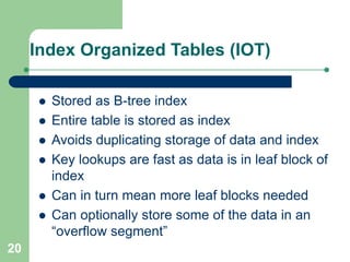 20
Index Organized Tables (IOT)
 Stored as B-tree index
 Entire table is stored as index
 Avoids duplicating storage of data and index
 Key lookups are fast as data is in leaf block of
index
 Can in turn mean more leaf blocks needed
 Can optionally store some of the data in an
“overflow segment”
 
