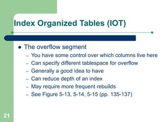 21
Index Organized Tables (IOT)
 The overflow segment
– You have some control over which columns live here
– Can specify different tablespace for overflow
– Generally a good idea to have
– Can reduce depth of an index
– May require more frequent rebuilds
– See Figure 5-13, 5-14, 5-15 (pp. 135-137)
 