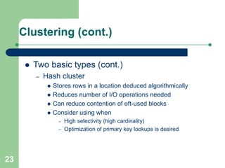 23
Clustering (cont.)
 Two basic types (cont.)
– Hash cluster
 Stores rows in a location deduced algorithmically
 Reduces number of I/O operations needed
 Can reduce contention of oft-used blocks
 Consider using when
– High selectivity (high cardinality)
– Optimization of primary key lookups is desired
 