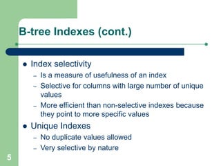 5
B-tree Indexes (cont.)
 Index selectivity
– Is a measure of usefulness of an index
– Selective for columns with large number of unique
values
– More efficient than non-selective indexes because
they point to more specific values
 Unique Indexes
– No duplicate values allowed
– Very selective by nature
 