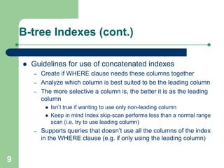 9
B-tree Indexes (cont.)
 Guidelines for use of concatenated indexes
– Create if WHERE clause needs these columns together
– Analyze which column is best suited to be the leading column
– The more selective a column is, the better it is as the leading
column
 Isn’t true if wanting to use only non-leading column
 Keep in mind Index skip-scan performs less than a normal range
scan (i.e. try to use leading column)
– Supports queries that doesn’t use all the columns of the index
in the WHERE clause (e.g. if only using the leading column)
 