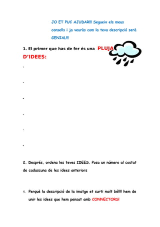 JO ET PUC AJUDAR!!! Segueix els meus

                 consells i ja veuràs com la teva descripció serà

                 GENIAL!!!

1. El primer que has de fer és una          PLUJA
D’IDEES:
-




-




-




-




-




-




2. Després, ordena les teves IDEES. Posa un número al costat

de cadascuna de les idees anteriors




4.   Perquè la descripció de la imatge et surti molt bé!!!! hem de

     unir les idees que hem pensat amb CONNECTORS!
 