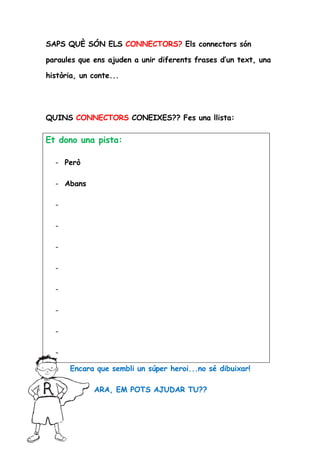 SAPS QUÈ SÓN ELS CONNECTORS? Els connectors són

paraules que ens ajuden a unir diferents frases d’un text, una

història, un conte...




QUINS CONNECTORS CONEIXES?? Fes una llista:


Et dono una pista:

  - Però

  - Abans

  -

  -

  -

  -

  -

  -

  -

  -

      Encara que sembli un súper heroi...no sé dibuixar!

             ARA, EM POTS AJUDAR TU??
 