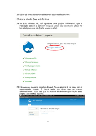 21.Deixe os checkboxes que estão mais abaixo selecionados.
22.Aperte o botão Save and Continue
23.Se tudo ocorreu ok, vai aparecer uma página informando que a
instalação está ok e com um link para visitar seu site criado. Clique no
link Visit your new site [visite seu novo site].
24.Irá aparecer a página inicial do Drupal. Nessa página já vai estar com o
superusuário logado. A barra preta em cima são os menus
administrativos. Toda vez que vc acessar localhost/drupal irá pra essa
página (caso esteja logado).
10
 