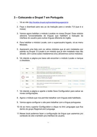 3 – Colocando o Drupal 7 em Português
1. Vá ao site http://localize.drupal.org/translate/languages/pt-br
2. Faça o download para seu pc da tradução para a versão 7.8 (que é a
nossa)
3. Vamos agora habilitar o módulo Localize no nosso Drupal. Esse módulo
adiciona funcionalidades de línguas que habilitam a tradução da
interface do usuário para outras línguas diferente do inglês.
4. Para habilitar o módulo Locale, com o superusuário logado, vá ao menu
Modules.
5. Aparecerá uma lista com os vários módulos que já vem instalados por
padrão no Drupal. O Locale é um módulo que já vem instalado mas não
ativado. (Em outras aulas instalaremos e/ou ativaremos outros módulos)
6. Vá rolando a página pra baixo até encontrar o módulo Locale e marque
o checkbox.
7. Vá rolando a página e aperte o botão Save Configuration para salvar as
novas configurações.
8. Agora o módulo que nos permite trabalhar com línguas está habilitado.
9. Vamos agora configurar o site para trabalhar com a língua portuguesa.
10.Vá ao menu superior Configuration e clique no link Languages que fica
dentro do grupo Regional and Language
11.Nesse local podemos fazer a configuração da língua que usaremos pro
conteúdo do site e também pra interface do usuário.
11
 