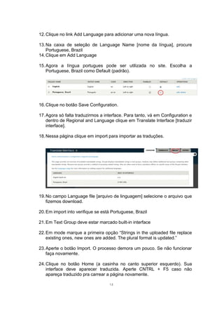 12.Clique no link Add Language para adicionar uma nova língua.
13.Na caixa de seleção de Language Name [nome da língua], procure
Portuguese, Brazil
14.Clique em Add Language
15.Agora a língua portugues pode ser utilizada no site. Escolha a
Portuguese, Brazil como Default (padrão).
16.Clique no botão Save Configuration.
17.Agora só falta traduzirmos a interface. Para tanto, vá em Configuration e
dentro de Regional and Language clique em Translate Interface [traduzir
interface].
18.Nessa página clique em import para importar as traduções.
19.No campo Language file [arquivo de linguagem] selecione o arquivo que
fizemos download.
20.Em import into verifique se está Portuguese, Brazil
21.Em Text Group deve estar marcado built-in interface
22.Em mode marque a primeira opção “Strings in the uploaded file replace
existing ones, new ones are added. The plural format is updated.”
23.Aperte o botão Import. O processo demora um pouco. Se não funcionar
faça novamente.
24.Clique no botão Home (a casinha no canto superior esquerdo). Sua
interface deve aparecer traduzida. Aperte CNTRL + F5 caso não
apareça traduzido pra carrear a página novamente.
12
 