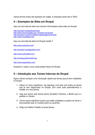 Vários termos ainda vão aparecer em inglês. A tradução ainda não é 100%
4 – Exemplos de Sites em Drupal
Aqui vai uma lista de sites que reúnem informações sobre sites em Drupal
http://buytaert.net/tag/drupal-sites
http://www.drupal.hostsh.com. br/quem-usa-drupal
http://drupal-br.org/f%C3%B3rum/geral/galeria-de-sites
http://www.drupalsites.net/
Aqui vai uma lista de sites em Drupal versão 7
http://www.examiner.com/
http://sampler.drupalgardens.com/
http://www.subhublite.com/
http://chicagopublicmedia.org/
http://www.sagmeister.com/
Acessem e vejam o que vocês podem fazer em Drupal.
5 – Introdução aos Temas Internos do Drupal
Agora vamos começar uma introdução rápida aos temas que já vem instalados
no drupal.
1. Clique no menu Aparência. Vai aparecer uma lista com todos os temas
que já vem disponíveis no Drupal. (Em outra aula aprenderemos a
instalar um novo tema).
2. Veja que temos dois temas ativos (Enabled Themes), o Bartik que é o
padrão e o Seven.
3. Temas ativos significam temas que estão instalados e podem se tornar o
tema padrão (que é o exibido para os usuários).
4. Clique em Definir Padrão no tema Seven.
13
 