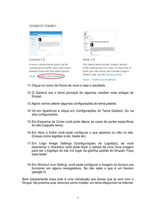 11.Clique no ícono da Home de novo e veja o resultado.
12.O Garland era o tema principal de algumas versões mais antigas do
Drupal.
13.Agora vamos alterar algumas configurações do tema padrão.
14.Vá em Aparência e clique em Configurações do Tema Garland. Ou na
aba configurações.
15.Em Esquema de Cores você pode alterar as cores de partes específicas
do site (naquele tema)
16.Em Itens a Exibir você pode configurar o que aparece ou não no site.
(Coisas como logotipo e etc, basta ler).
17.Em Logo Image Settings [Configurações de Logotipo], se você
desmarcar o checkbox você pode fazer o upload de uma nova imagem
para ser o logotipo do site (no lugar da gotinha padrão do Drupal). Faça
esse teste!
18.Em Shortcut Icon Setting, você pode configurar a imagem do favicon pra
funcionar em alguns navegadores. Se não sabe o que é um favicon
(google it).
Bom basicamente essa aula é uma introdução aos temas que já vem com o
Drupal. Na próxima aula veremos como instalar um tema disponível na internet.
15
 
