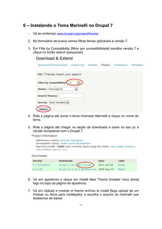 6 – Instalando o Tema Marinelli no Drupal 7
1. Vá ao endereço www.drupal.org/project/themes
2. No formulário de busca vamos filtras temas aplicáveis à versão 7.
3. Em Filte by Compatibility [filtrar por compatibilidade] escolha versão 7 e
clique no botão search [pesquisar].
4. Role a página até achar o tema chamado Marinelli e clique no nome do
tema.
5. Role a página até chegar na seção de downloads e baixe no seu pc a
versão compatível com o Drupal 7.
6. Vá em aparência e clique em Install New Theme [instalar novo tema]
logo no topo da página de aparência.
7. Vá em Upload a module or theme archive to install [faça upload de um
módulo ou tema para instalação], e escolha o arquivo do marinelli que
acabamos de baixar.
16
 