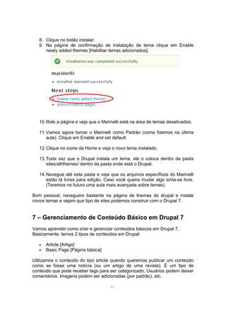 8. Clique no botão instalar.
9. Na página de confirmação de instalação de tema clique em Enable
newly added themes [Habilitar temas adicionados].
10.Role a página e veja que o Marinelli está na área de temas desativados.
11.Vamos agora tornar o Marinelli como Padrão (como fizemos na última
aula). Clique em Enable and set default.
12.Clique no icone da Home e veja o novo tema instalado.
13.Toda vez que o Drupal instala um tema, ele o coloca dentro da pasta
sites/all/themes/ dentro da pasta onde está o Drupal.
14.Navegue até esta pasta e veja que os arquivos específicos do Marinelli
estão lá livres para edição. Caso você queira mudar algo sinta-se livre.
(Teremos no futuro uma aula mais avançada sobre temas).
Bom pessoal, naveguem bastante na página de themas do drupal e instale
novos temas e vejam que tipo de sites podemos construir com o Drupal 7.
7 – Gerenciamento de Conteúdo Básico em Drupal 7
Vamos aprender como criar e gerenciar conteúdos básicos em Drupal 7.
Basicamente, temos 2 tipos de conteúdos em Drupal.
• Article [Artigo]
• Basic Page [Página básica]
Utilizamos o conteúdo do tipo article quando queremos publicar um conteúdo
como se fosse uma notícia (ou um artigo de uma revista). É um tipo de
conteúdo que pode receber tags para ser categorizado. Usuários podem deixar
comentários. Imagens podem ser adicionadas (por padrão), etc.
17
 