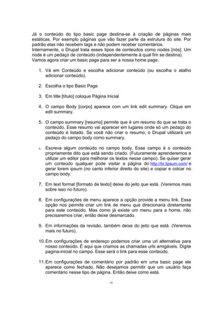 Já o conteúdo do tipo basic page destina-se à criação de páginas mais
estáticas. Por exemplo páginas que vão fazer parte da estrutura do site. Por
padrão elas não recebem tags e não podem receber comentários.
Internamente, o Drupal trata esses tipos de conteúdos como nodes [nós]. Um
node é um pedaço de conteúdo (independentemente à qual fim se destina).
Vamos agora criar um basic page para ser a nossa home page.
1. Vá em Conteúdo e escolha adicionar conteúdo (ou escolha o atalho
adicionar conteúdo).
2. Escolha o tipo Basic Page
3. Em title [título] coloque Página Inicial
4. O campo Body [corpo] aparece com um link edit summary. Clique em
edit summary.
5. O campo summary [resumo] permite que é um resumo do que se trata o
conteúdo. Esse resumo vai aparecer em lugares onde só um pedaço do
conteúdo é listado. Se você não criar o resumo, o Drupal utilizará um
pedaço do campo body como summary.
6. Escreva algum conteúdo no campo body. Esse campo é o conteúdo
propriamente dito que está sendo criado. (Futuramente aprenderemos a
utilizar um editor para melhorar os textos nesse campo). Se quiser gerar
um conteúdo qualquer pode visitar a página do http://br.lipsum.com/ e
gerar lorem ipsum (no canto inferior direito do site) e copiar e colcar no
campo body.
7. Em text format [formato de texto] deixe do jeito que está. (Veremos mais
sobre isso no futuro).
8. Em configurações de menu aparece a opção provide a menu link. Essa
opção nos permite criar um link de menu que direcionaria diretamente
para este conteúdo. Mas como já existe um menu para a home, não
precisaremos criar, então deixe desmarcado.
9. Em informações da revisão, também deixe do jeito que está. (Veremos
mais no futuro).
10.Em configurações de endereço podemos criar uma url alternativa para
nosso conteúdo. É aqui que criamos as chamadas urls amigáveis. Digite
pagina-inicial no campo. Esse será o link para esse conteúdo.
11.Em configurações de comentário por padrão em uma basic page ele
aparece como fechado. Não desejamos permitir que um usuário faça
comentário nesse tipo de página. Então deixe como está.
18
 