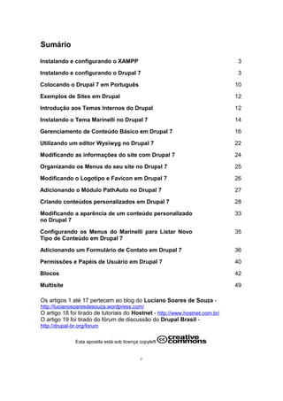 Sumário
Instalando e configurando o XAMPP 3
Instalando e configurando o Drupal 7 3
Colocando o Drupal 7 em Português 10
Exemplos de Sites em Drupal 12
Introdução aos Temas Internos do Drupal 12
Instalando o Tema Marinelli no Drupal 7 14
Gerenciamento de Conteúdo Básico em Drupal 7 16
Utilizando um editor Wysiwyg no Drupal 7 22
Modificando as informações do site com Drupal 7 24
Organizando os Menus do seu site no Drupal 7 25
Modificando o Logotipo e Favicon em Drupal 7 26
Adicionando o Módulo PathAuto no Drupal 7 27
Criando conteúdos personalizados em Drupal 7 28
Modificando a aparência de um conteúdo personalizado
no Drupal 7
33
Configurando os Menus do Marinelli para Listar Novo
Tipo de Conteúdo em Drupal 7
35
Adicionando um Formulário de Contato em Drupal 7 36
Permissões e Papéis de Usuário em Drupal 7 40
Blocos 42
Multisite 49
Os artigos 1 até 17 pertecem ao blog do Luciano Soares de Souza -
http://lucianosoaresdesouza.wordpress.com/
O artigo 18 foi tirado de tutoriais do Hostnet - http://www.hostnet.com.br/
O artigo 19 foi tirado do fórum de discussão do Drupal Brasil -
http://drupal-br.org/forum
Esta apostila está sob licença copyleft
2
 
