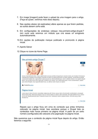 7. Em image [imagem] pode fazer o upload de uma imagem para o artigo.
(Faça se quiser, veremos mais disso depois).
8. Nas opções abaixo (já explicadas) altere apenas as que forem pedidas,
as outras deixem como está.
9. Em configurações de endereço coloque meu-primeiro-artigo-drupal-7
(em outra aula veremos um módulo que cria essas url amigáveis
automaticamente.
10.Em opções de publicação marque publicado e promovido à página
inicial.
11.Aperte Salvar
12.Clique no ícone da Home Page.
Repare que o artigo ficou em cima do conteúdo que antes tínhamos
colocado na página inicial. Isso acontece porque o Drupal lista os
conteúdos mais novos primeiro na página inicial. A partir de um certo
número (configurado) ele colocará uma paginação na página inicial.
Não queremos que o conteúdo da página inicial fique depois do artigo. Então
faremos o seguinte:
20
 