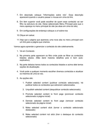 7. Em descrição coloque “Informações sobre nós”. Essa descrição
aparecerá quando o usuário passar o mouse em cima do link.
8. Em item superior você pode escolher de quem esse conteúdo vai ser
filho na estrutura do site. Deixe selecionado Menu Principal para que o
menu apareça no menu principal do site (as abas em cima do site).
9. Em configurações de endereço coloque a url sobre-nos
10.Clique em salvar.
11.Veja que a página que apareceu uma nova aba no menu principal com
um link para a página que criamos.
Vamos agora aprender a gerenciar o conteúdo do site coletivamente.
1. Vá em Conteúdo
2. Na primeira parte aparecem os filtro onde pode se filtrar os conteúdos
listados abaixo. (Não darei maiores detalhes pois é bem auto-
explicativo).
3. Na parte debaixo temos todos os conteúdos listados e acima dele temos
opções de atualização.
4. Você pode a qualquer momento escolher diversos conteúdos e atualizar
os mesmos de uma só vez.
5. As opções são:
1. Publish selected content (publicar conteúdo selecionado). Irá
publicar todos os conteúdos que estiverem selecionados.
2. Unpublish selected content (despublicar conteúdo selecionado).
3. Promote selected content to front page (promover conteúdo
selecionado à página inicial)
4. Demote selected content to front page (remover conteúdo
selecionado da página inicial)
5. Make selected content stick (tornar o conteúdo selecionado
destacado)
6. Make selected content not stick (tirar o destaque do conteúdo
selecionado)
22
 