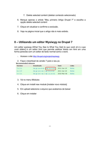 7. Delete selected content (deletar conteúdo selecionado)
6. Marque apenas o article “Meu primeiro Artigo Drupal 7″ e escolha a
opção delete selected content
7. Clique em atualizar e confirme a exclusão.
8. Veja na página inicial que o artigo não é mais exibido.
8 – Utilizando um editor Wysiwyg no Drupal 7
Um editor wysiwyg (What You See Is What You Get) [o que você vê é o que
você obtém] é um editor html que permite estilizar textos em html em uma
forma parecida com um editor de texto normal como o word.
1. Acesse o site http://drupal.org/project/wysiwyg
2. Faça o download da versão 7 para o seu pc.
3. Vá no menu Módulos
4. Clique em install new module [instalar novo módulo]
5. Em upload selecione o arquivo que acabamos de baixar
6. Clique em instalar
23
 