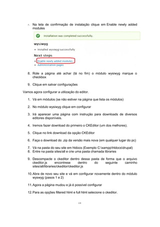 7. Na tela de confirmação de instalação clique em Enable newly added
modules
8. Role a página até achar (lá no fim) o módulo wysiwyg marque o
checkbox
9. Clique em salvar configurações
Vamos agora configurar a utilização do editor.
1. Vá em módulos (se não estiver na página que lista os módulos)
2. No módulo wysiwyg clique em configurar
3. Irá aparecer uma página com instrução para downloads de diversos
editores disponíveis.
4. Iremos fazer download do primeiro o CKEditor (um dos melhores).
5. Clique no link download da opção CKEditor
6. Faça o download do .zip da versão mais nova (em qualquer lugar do pc)
7. Vá na pasta do seu site em htdocs (Exemplo C:xampphtdocsdrupal)
8. Entre na pasta sites/all e crie uma pasta chamada libraries
9. Descompacte o ckeditor dentro dessa pasta de forma que o arquivo
ckeditor.js encontrese dentro do seguinte caminho
sites/all/libraries/ckeditor/ckeditor.js
10.Abra de novo seu site e vá em configurar novamente dentro do módulo
wyswyg (pasos 1 e 2)
11.Agora a página mudou e já é possível configurar
12.Para as opções filtered html e full html selecione o ckeditor.
24
 