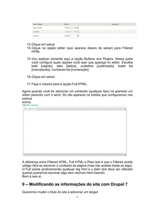 13.Clique em salvar
14.Clique na opção editar (que aparece depois de salvar) para Filtered
HTML
15.Vou explicar somente aqui a opção Buttons and Plugins. Nessa parte
você configura quais opções você quer que apareça no editor. Escolha
bold [negrito], italic [italico], underline [sublinhado], bullet list
[marcadores], numbered list [numeração].
16.Clique em salvar
17.Faça o mesmo para a opção Full HTML.
Agora quando você for adicionar um conteúdo (qualquer tipo) irá aparecer um
editor parecido com o word. Só vão aparecer os botões que configuramos nos
passos
acima.
A diferença entre Filtered HTML, Full HTML e Plain text é que o Filtered aceita
código html ao escrever o conteúdo da página (mas não aceitas todas as tags).
O Full aceita (praticamente) qualquer tag html e o plain text deve ser utilizado
quando queremos escrever algo sem nenhum html inserido.
Bom é isso aí.
9 – Modificando as informações do site com Drupal 7
Queremos mudar o título do site e adicionar um slogan
25
 