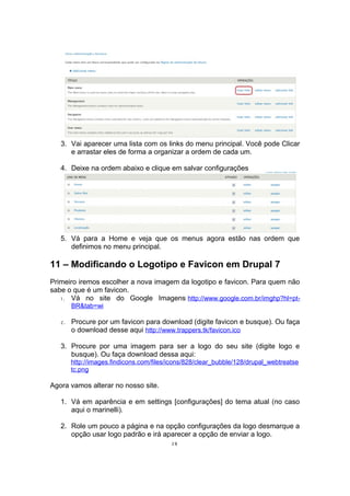 3. Vai aparecer uma lista com os links do menu principal. Você pode Clicar
e arrastar eles de forma a organizar a ordem de cada um.
4. Deixe na ordem abaixo e clique em salvar configurações
5. Vá para a Home e veja que os menus agora estão nas ordem que
definimos no menu principal.
11 – Modificando o Logotipo e Favicon em Drupal 7
Primeiro iremos escolher a nova imagem da logotipo e favicon. Para quem não
sabe o que é um favicon.
1. Vá no site do Google Imagens http://www.google.com.br/imghp?hl=pt-
BR&tab=wi
2. Procure por um favicon para download (digite favicon e busque). Ou faça
o download desse aqui http://www.trappers.tk/favicon.ico
3. Procure por uma imagem para ser a logo do seu site (digite logo e
busque). Ou faça download dessa aqui:
http://images.findicons.com/files/icons/828/clear_bubble/128/drupal_webtreatse
tc.png
Agora vamos alterar no nosso site.
1. Vá em aparência e em settings [configurações] do tema atual (no caso
aqui o marinelli).
2. Role um pouco a página e na opção configurações da logo desmarque a
opção usar logo padrão e irá aparecer a opção de enviar a logo.
28
 