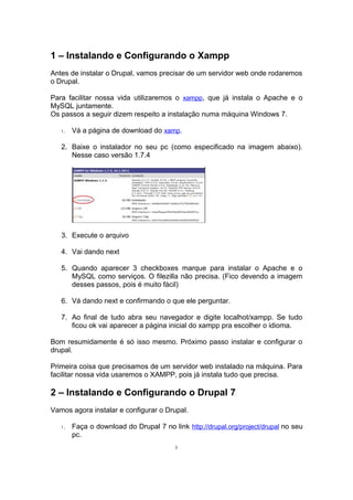 1 – Instalando e Configurando o Xampp
Antes de instalar o Drupal, vamos precisar de um servidor web onde rodaremos
o Drupal.
Para facilitar nossa vida utilizaremos o xampp, que já instala o Apache e o
MySQL juntamente.
Os passos a seguir dizem respeito a instalação numa máquina Windows 7.
1. Vá a página de download do xamp.
2. Baixe o instalador no seu pc (como especificado na imagem abaixo).
Nesse caso versão 1.7.4
3. Execute o arquivo
4. Vai dando next
5. Quando aparecer 3 checkboxes marque para instalar o Apache e o
MySQL como serviços. O filezilla não precisa. (Fico devendo a imagem
desses passos, pois é muito fácil)
6. Vá dando next e confirmando o que ele perguntar.
7. Ao final de tudo abra seu navegador e digite localhot/xampp. Se tudo
ficou ok vai aparecer a página inicial do xampp pra escolher o idioma.
Bom resumidamente é só isso mesmo. Próximo passo instalar e configurar o
drupal.
Primeira coisa que precisamos de um servidor web instalado na máquina. Para
facilitar nossa vida usaremos o XAMPP, pois já instala tudo que precisa.
2 – Instalando e Configurando o Drupal 7
Vamos agora instalar e configurar o Drupal.
1. Faça o download do Drupal 7 no link http://drupal.org/project/drupal no seu
pc.
3
 