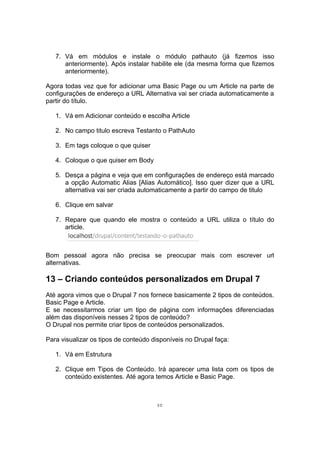 7. Vá em módulos e instale o módulo pathauto (já fizemos isso
anteriormente). Após instalar habilite ele (da mesma forma que fizemos
anteriormente).
Agora todas vez que for adicionar uma Basic Page ou um Article na parte de
configurações de endereço a URL Alternativa vai ser criada automaticamente a
partir do título.
1. Vá em Adicionar conteúdo e escolha Article
2. No campo titulo escreva Testanto o PathAuto
3. Em tags coloque o que quiser
4. Coloque o que quiser em Body
5. Desça a página e veja que em configurações de endereço está marcado
a opção Automatic Alias [Alias Automático]. Isso quer dizer que a URL
alternativa vai ser criada automaticamente a partir do campo de titulo
6. Clique em salvar
7. Repare que quando ele mostra o conteúdo a URL utiliza o título do
article.
Bom pessoal agora não precisa se preocupar mais com escrever url
alternativas.
13 – Criando conteúdos personalizados em Drupal 7
Até agora vimos que o Drupal 7 nos fornece basicamente 2 tipos de conteúdos.
Basic Page e Article.
E se necessitarmos criar um tipo de página com informações diferenciadas
além das disponíveis nesses 2 tipos de conteúdo?
O Drupal nos permite criar tipos de conteúdos personalizados.
Para visualizar os tipos de conteúdo disponíveis no Drupal faça:
1. Vá em Estrutura
2. Clique em Tipos de Conteúdo. Irá aparecer uma lista com os tipos de
conteúdo existentes. Até agora temos Article e Basic Page.
30
 