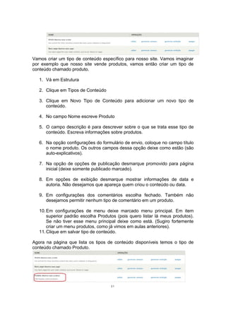 Vamos criar um tipo de conteúdo específico para nosso site. Vamos imaginar
por exemplo que nosso site vende produtos, vamos então criar um tipo de
conteúdo chamado produto.
1. Vá em Estrutura
2. Clique em Tipos de Conteúdo
3. Clique em Novo Tipo de Conteúdo para adicionar um novo tipo de
conteúdo.
4. No campo Nome escreve Produto
5. O campo descrição é para descrever sobre o que se trata esse tipo de
conteúdo. Escreva informações sobre produtos.
6. Na opção configurações do formulário de envio, coloque no campo título
o nome produto. Os outros campos dessa opção deixe como estão (são
auto-explicativos).
7. Na opção de opções de publicação desmarque promovido para página
inicial (deixe somente publicado marcado).
8. Em opções de exibição desmarque mostrar informações de data e
autoria. Não desejamos que apareça quem criou o conteúdo ou data.
9. Em configurações dos comentários escolha fechado. Também não
desejamos permitir nenhum tipo de comentário em um produto.
10.Em configurações de menu deixe marcado menu principal. Em item
superior padrão escolha Produtos (pois quero listar lá meus produtos).
Se não tiver esse menu principal deixe como está. (Sugiro fortemente
criar um menu produtos, como já vimos em aulas anteriores).
11.Clique em salvar tipo de conteúdo.
Agora na página que lista os tipos de conteúdo disponíveis temos o tipo de
conteúdo chamado Produto.
31
 